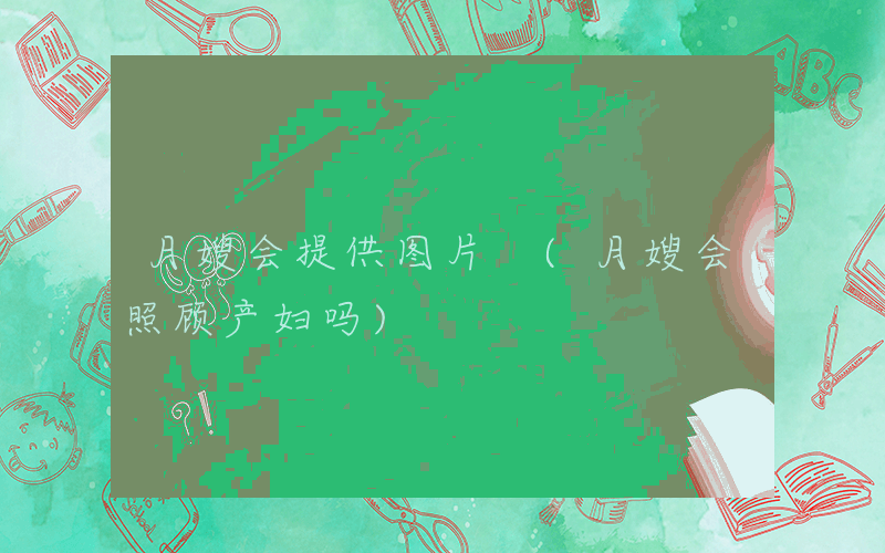 月嫂会提供图片 (月嫂会照顾产妇吗)